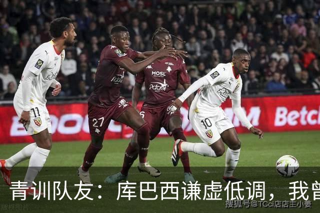 青训队友：库巴西谦虚低调，我曾因丢球哭泣他直接一条龙帮我报仇