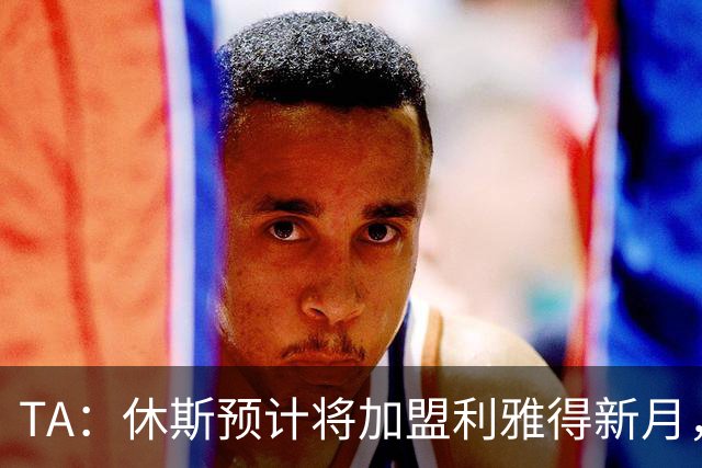 TA：休斯预计将加盟利雅得新月，他正投入利物浦夏窗工作